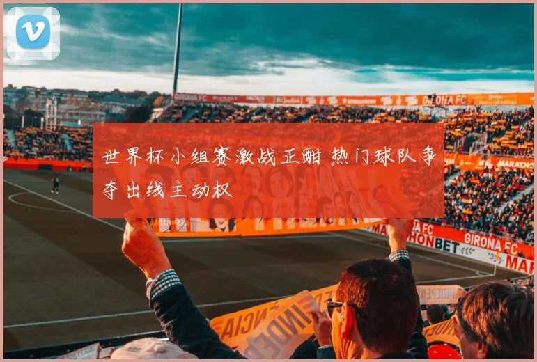 世界杯小组赛激战正酣 热门球队争夺出线主动权