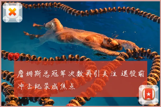 詹姆斯总冠军次数再引关注 退役前冲击纪录成焦点